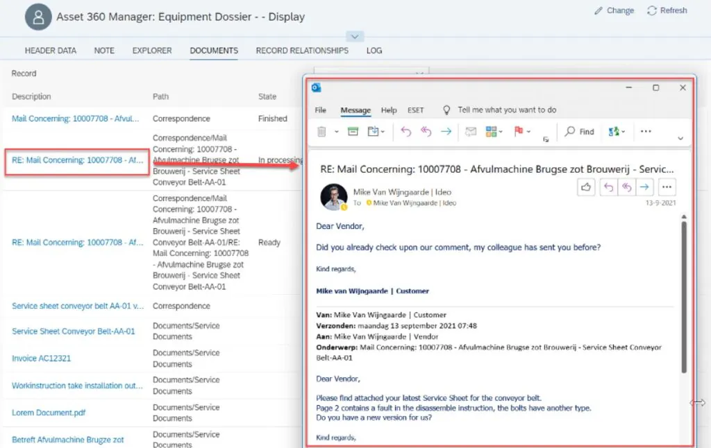 Een venster met e-mailcorrespondentie opent boven een SAP-interface voor asset management, waarbij een rode pijl een specifiek document uit een lijst linkt aan het geopende bericht. Tekst in de afbeelding: Asset 360 Manager: Equipment Dossier - - Display Change Refresh HEADER DATA NOTE EXPLORER DOCUMENTS RECORD RELATIONSHIPS LOG Record Description Path State Mail Concerning: 10007708 - Afvul... Correspondence Finished RE: Mail Concerning: 10007708 - Af... Correspondence/Mail Concerning: 10007708 - Afvulmachine Brugse zot Brouwerij - Service Sheet Conveyor Belt-AA-01 In processing Correspondence/Mail Concerning: 10007708 - Afvulmachine Brugse zot Brouwerij - Service Sheet Conveyor Belt-AA-01/RE: Mail Concerning: 10007708 - Afvulmachine Brugse zot Brouwerij - Service Sheet Conveyor Belt-AA-01 RE: Mail Concerning: 10007708 - Af... Correspondence/Mail Concerning: 10007708 - Afvulmachine Brugse zot Brouwerij - Service Sheet Conveyor Belt-AA-01 Ready Service sheet conveyor belt AA-01 v... Correspondence Service Sheet Conveyor Belt-AA-01 Documents/Service Documents Invoice AC12321 Documents/Service Documents Workinstruction take installation out... Documents/Service Documents Lorem Document.pdf Documents/Service Documents Betreft Afvulmachine Brugze zot Documents/Service Documents File Message Help ESET Tell me what you want to do RE: Mail Concerning: 10007708 - Afvulmachine Brugse zot Brouwerij - Servic... Mike Van Wijngaarde | Ideo To Mike Van Wijngaarde | Ideo 13-9-2021 Dear Vendor, Did you already check upon our comment, my colleague has sent you before? Kind regards, Mike van Wijngaarde | Customer Van: Mike Van Wijngaarde | Customer Verzonden: maandag 13 september 2021 07:48 Aan: Mike Van Wijngaarde | Vendor Onderwerp: Mail Concerning: 10007708 - Afvulmachine Brugse zot Brouwerij - Service Sheet Conveyor Belt-AA-01 Dear Vendor, Please find attached your latest Service Sheet for the conveyor belt. Page 2 contains a fault in the disassemble instruction, the bolts have another type. Do you have a new version for us? Kind regards,