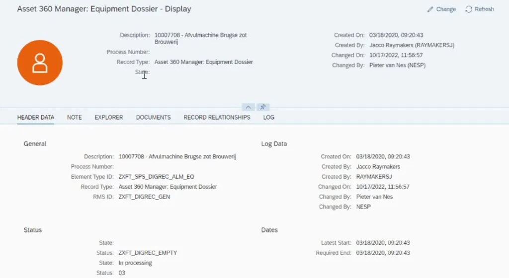 Een SAP-softwareinterface toont een Asset 360 Manager-dossier voor asset management, met gedetailleerde apparatuurgegevens, statusinformatie en bewerkingsgeschiedenis in een overzichtelijk digitaal dashboard. Tekst in afbeelding: Asset 360 Manager: Equipment Dossier - Display Change Refresh Description: 10007708 - Afvulmachine Brugse zot Brouwerij Process Number: Record Type: Asset 360 Manager: Equipment Dossier State: Created On: 03/18/2020, 09:20:43 Created By: Jacco Raymakers (RAYMAKERSJ) Changed On: 10/17/2022, 11:56:57 Changed By: Pieter van Nes (NESP) HEADER DATA NOTE EXPLORER DOCUMENTS RECORD RELATIONSHIPS LOG General Description: 10007708 - Afvulmachine Brugse zot Brouwerij Process Number: Element Type ID: ZXFT_SPS_DIGREC_ALM_EQ Record Type: Asset 360 Manager: Equipment Dossier RMS ID: ZXFT_DIGREC_GEN Status State: Status: ZXFT_DIGREC_EMPTY State: In processing Status: 03 Log Data Created On: 03/18/2020, 09:20:43 Created By: Jacco Raymakers Created By: RAYMAKERSJ Changed On: 10/17/2022, 11:56:57 Changed By: Pieter van Nes Changed By: NESP Dates Latest Start: 03/18/2020, 09:20:43 Required End: 03/18/2020, 09:20:43